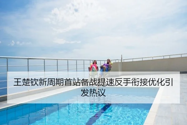 王楚钦新周期首站备战提速反手衔接优化引发热议