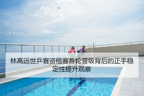 林高远世乒赛资格赛首轮晋级背后的正手稳定性提升观察