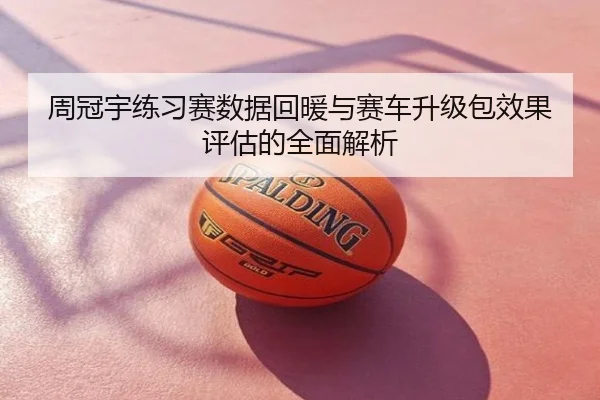 周冠宇练习赛数据回暖与赛车升级包效果评估的全面解析
